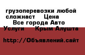 грузоперевозки любой сложнаст  › Цена ­ 100 - Все города Авто » Услуги   . Крым,Алушта